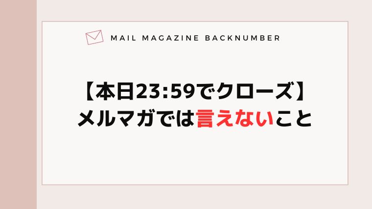 【本日23:59でクローズ】メルマガでは言えないこと